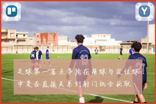 足球第一落点争抢在角球与定位球中是否直接关系到射门机会获取