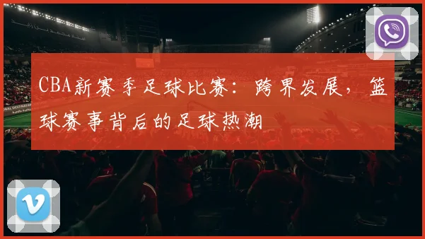 CBA新赛季足球比赛：跨界发展，篮球赛事背后的足球热潮