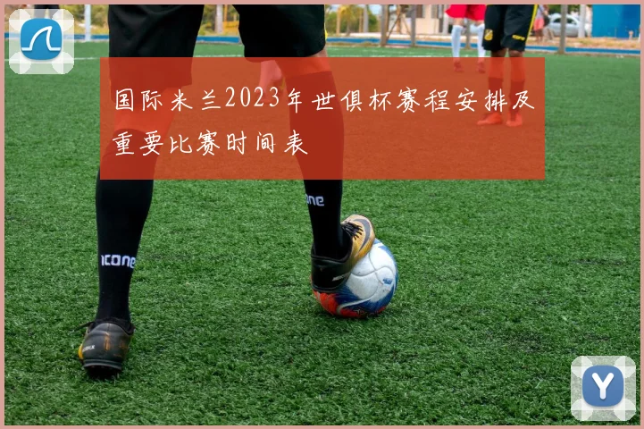 国际米兰2023年世俱杯赛程安排及重要比赛时间表