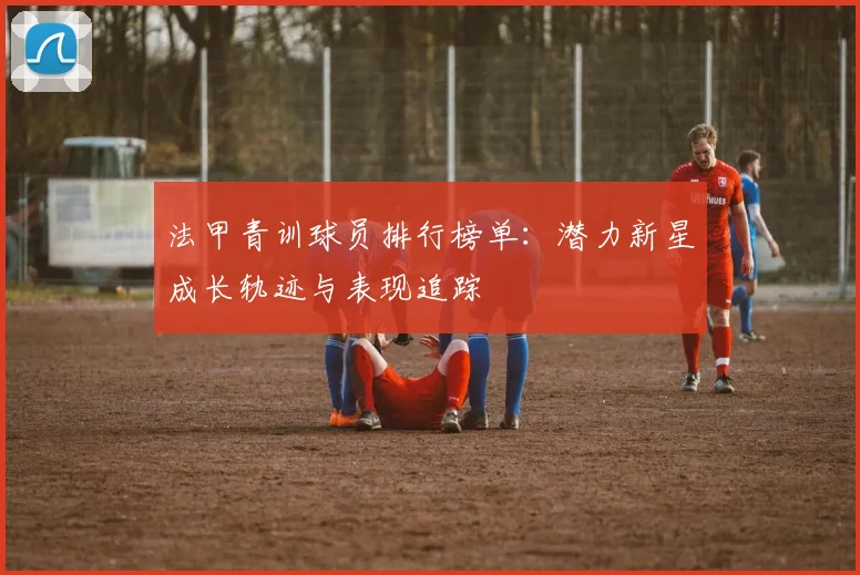法甲青训球员排行榜单：潜力新星成长轨迹与表现追踪